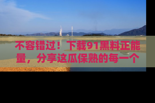 不容错过！下载91黑料正能量，分享这瓜保熟的每一个瞬间！
