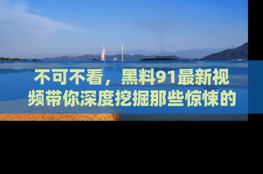 不可不看，黑料91最新视频带你深度挖掘那些惊悚的黑料内幕！