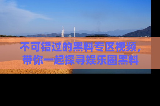 不可错过的黑料专区视频，带你一起探寻娱乐圈黑料
