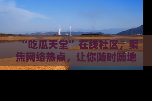 “吃瓜天堂”在线社区,聚焦网络热点,让你随时随地吃瓜不停