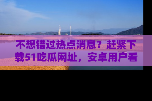 不想错过热点消息？赶紧下载51吃瓜网址，安卓用户看这边！