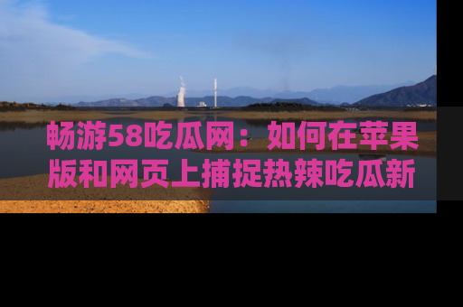 畅游58吃瓜网：如何在苹果版和网页上捕捉热辣吃瓜新闻？