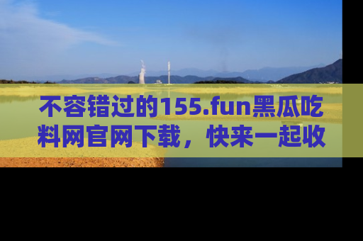 不容错过的155.fun黑瓜吃料网官网下载，快来一起收藏吃瓜新动态吧！