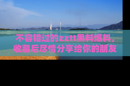 不容错过的zztt黑料爆料，收藏后尽情分享给你的朋友