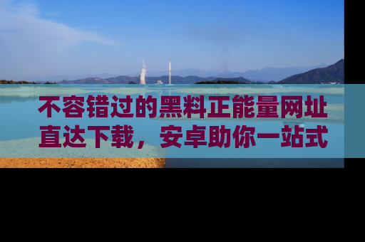 不容错过的黑料正能量网址直达下载，安卓助你一站式吃瓜体验！