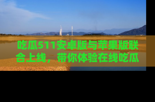 吃瓜511安卓版与苹果版联合上线，带你体验在线吃瓜新天地