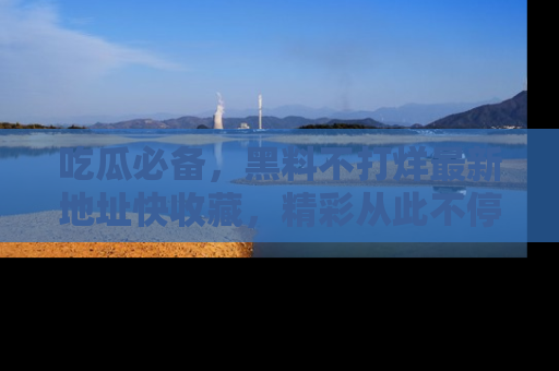 吃瓜必备，黑料不打烊最新地址快收藏，精彩从此不停！