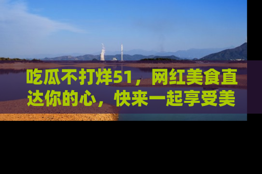 吃瓜不打烊51，网红美食直达你的心，快来一起享受美好时光！