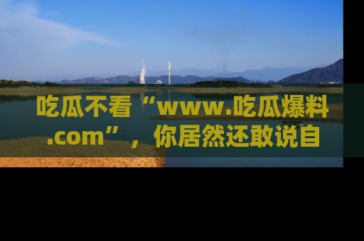 吃瓜不看“www.吃瓜爆料.com”，你居然还敢说自己是吃瓜群众？