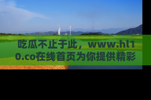 吃瓜不止于此，www.hl10.co在线首页为你提供精彩内幕