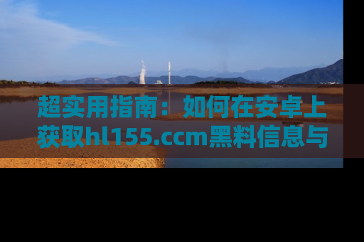 超实用指南：如何在安卓上获取hl155.ccm黑料信息与技巧