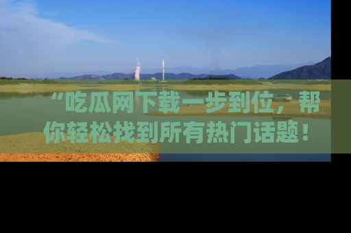 “吃瓜网下载一步到位，帮你轻松找到所有热门话题！”网址：www.chiguaw.com