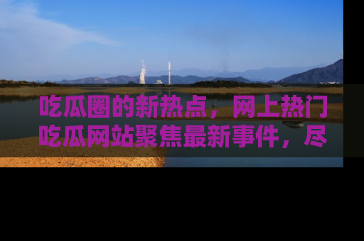 吃瓜圈的新热点，网上热门吃瓜网站聚焦最新事件，尽在吃瓜网站！