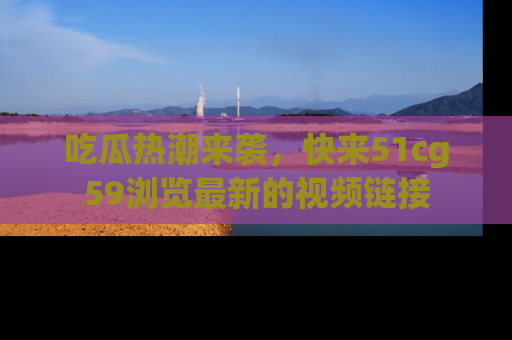 吃瓜热潮来袭，快来51cg59浏览最新的视频链接