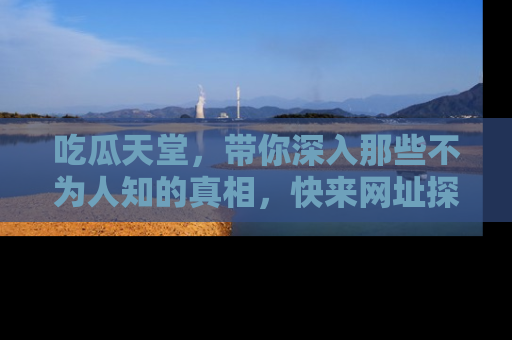 吃瓜天堂，带你深入那些不为人知的真相，快来网址探索吧！