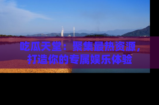 吃瓜天堂：聚集最热资源，打造你的专属娱乐体验