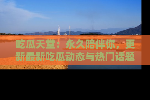 吃瓜天堂：永久陪伴你，更新最新吃瓜动态与热门话题