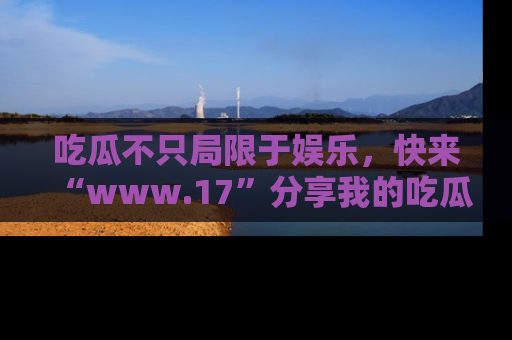 吃瓜不只局限于娱乐，快来“www.17”分享我的吃瓜技巧，成为社交圈的明星！