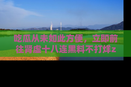 吃瓜从未如此方便，立即前往肾虚十八连黑料不打烊zzzttt，发现更多精彩，地址在这里！