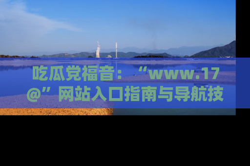 吃瓜党福音：“www.17@”网站入口指南与导航技巧全解析