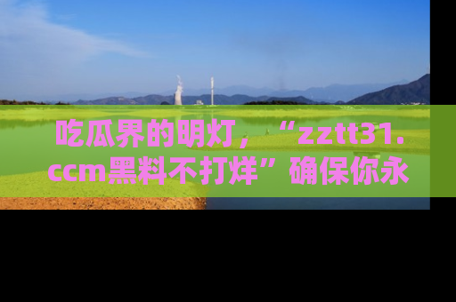 吃瓜界的明灯，“zztt31.ccm黑料不打烊”确保你永不迷路！