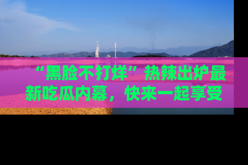 “黑脸不打烊”热辣出炉最新吃瓜内幕，快来一起享受这份乐趣吧！