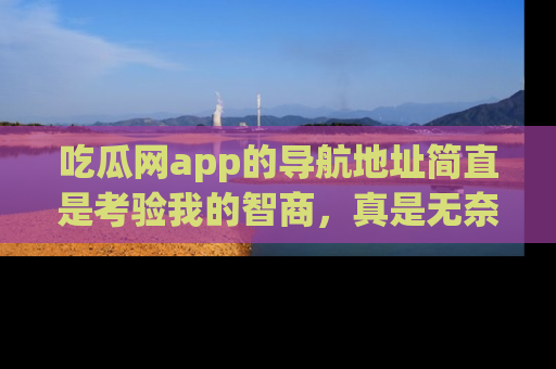 吃瓜网app的导航地址简直是考验我的智商，真是无奈！