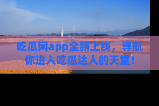 吃瓜网app全新上线，导航你进入吃瓜达人的天堂！
