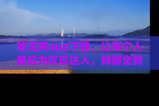 吃瓜网app下载，让每个人都成为吃瓜达人，畅游全新网页！