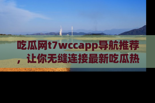 吃瓜网t7wccapp导航推荐，让你无缝连接最新吃瓜热点内容！