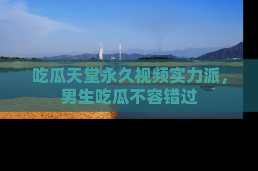 吃瓜天堂永久视频实力派，男生吃瓜不容错过