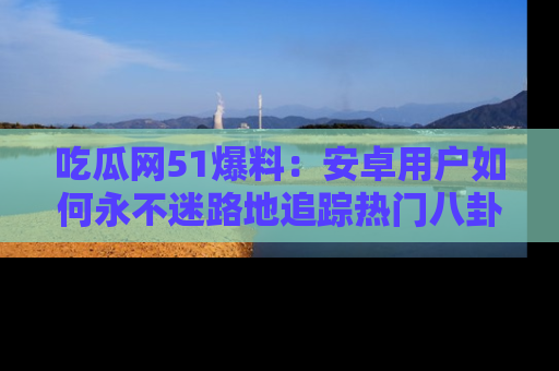 吃瓜网51爆料：安卓用户如何永不迷路地追踪热门八卦信息