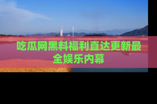 吃瓜网黑料福利直达更新最全娱乐内幕