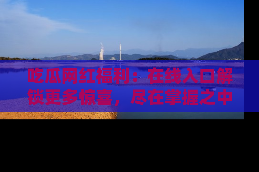 吃瓜网红福利：在线入口解锁更多惊喜，尽在掌握之中