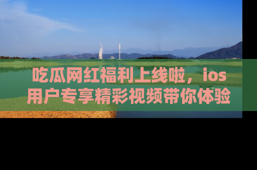 吃瓜网红福利上线啦，ios用户专享精彩视频带你体验乐趣！