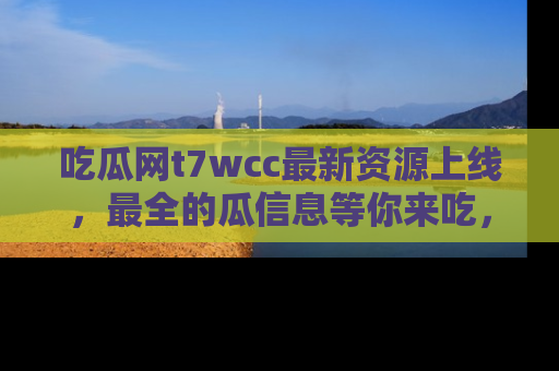 吃瓜网t7wcc最新资源上线，最全的瓜信息等你来吃，快来围观！