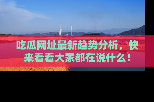 吃瓜网址最新趋势分析，快来看看大家都在说什么！
