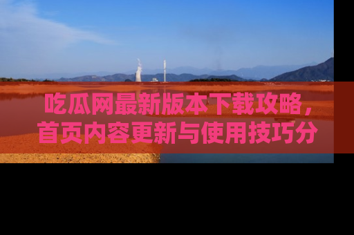 吃瓜网最新版本下载攻略，首页内容更新与使用技巧分享