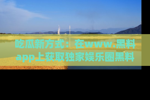 吃瓜新方式：在www.黑料app上获取独家娱乐圈黑料信息