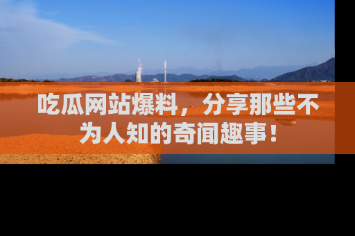 吃瓜网站爆料，分享那些不为人知的奇闻趣事！