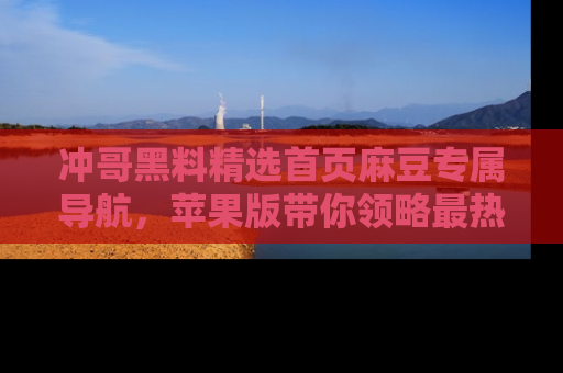 冲哥黑料精选首页麻豆专属导航，苹果版带你领略最热的黑料故事