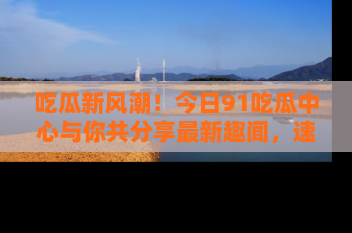吃瓜新风潮！今日91吃瓜中心与你共分享最新趣闻，速来点击入口看看吧！