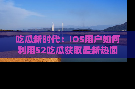 吃瓜新时代：IOS用户如何利用52吃瓜获取最新热闻