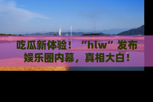 吃瓜新体验！“hlw”发布娱乐圈内幕，真相大白！