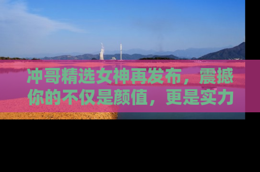 冲哥精选女神再发布，震撼你的不仅是颜值，更是实力！