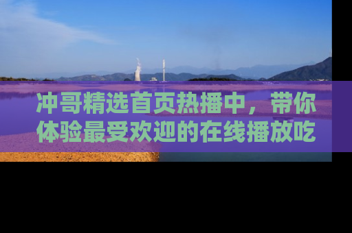 冲哥精选首页热播中，带你体验最受欢迎的在线播放吃瓜节目