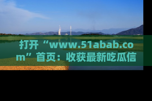 打开“www.51abab.com”首页：收获最新吃瓜信息，成为圈内明星动态达人！