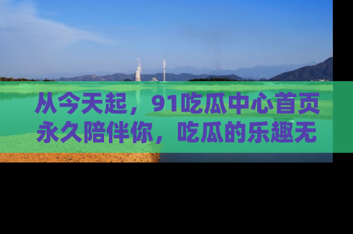 从今天起，91吃瓜中心首页永久陪伴你，吃瓜的乐趣无穷无尽！