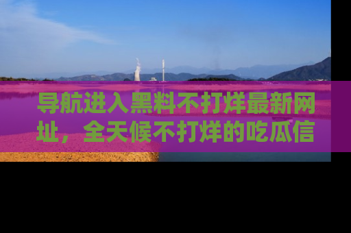 导航进入黑料不打烊最新网址，全天候不打烊的吃瓜信息为你奉上！