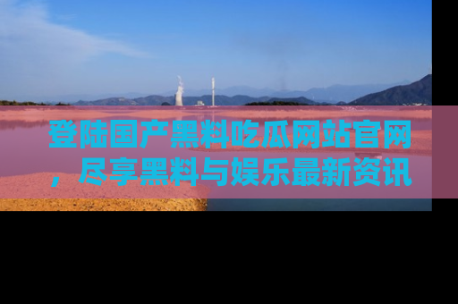 登陆国产黑料吃瓜网站官网，尽享黑料与娱乐最新资讯
